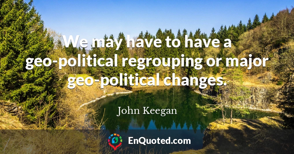 We may have to have a geo-political regrouping or major geo-political changes.