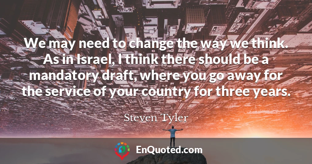 We may need to change the way we think. As in Israel, I think there should be a mandatory draft, where you go away for the service of your country for three years.