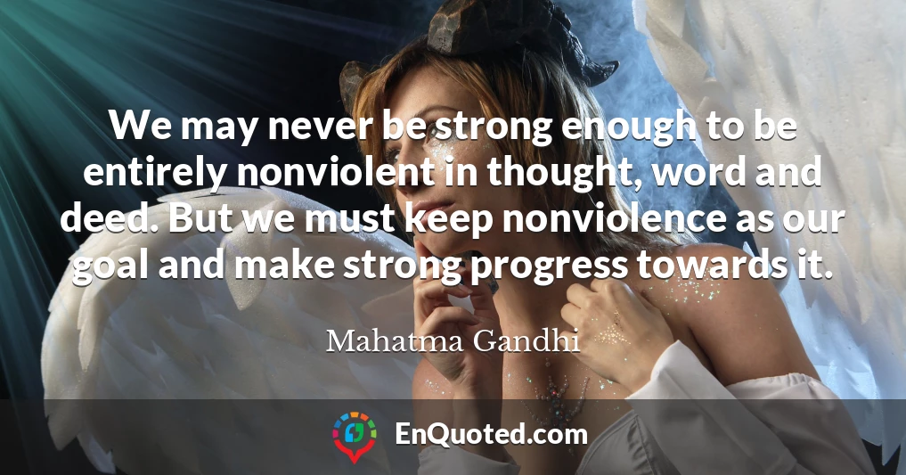 We may never be strong enough to be entirely nonviolent in thought, word and deed. But we must keep nonviolence as our goal and make strong progress towards it.
