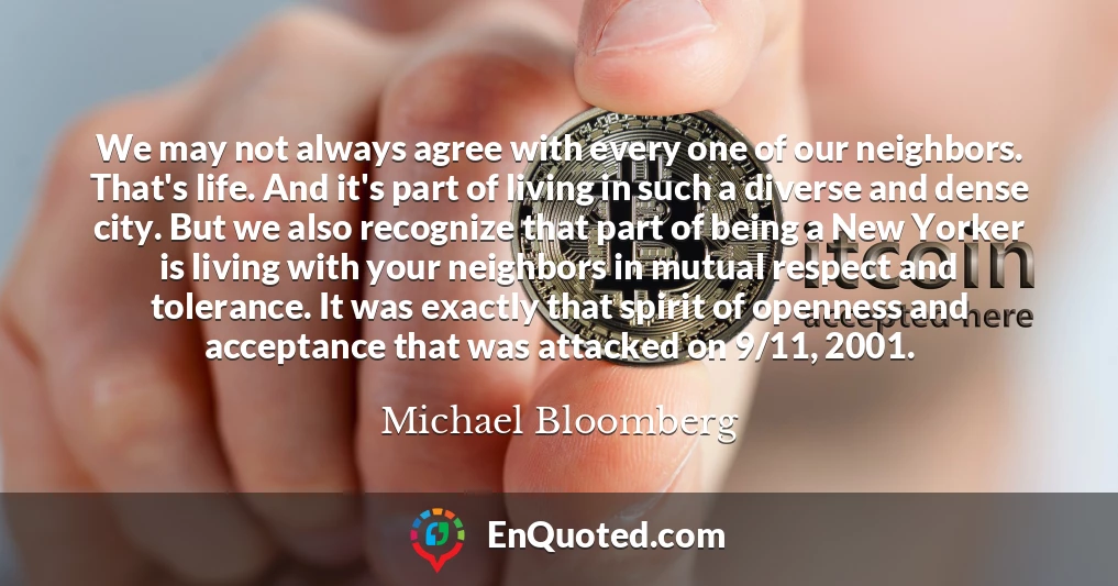 We may not always agree with every one of our neighbors. That's life. And it's part of living in such a diverse and dense city. But we also recognize that part of being a New Yorker is living with your neighbors in mutual respect and tolerance. It was exactly that spirit of openness and acceptance that was attacked on 9/11, 2001.