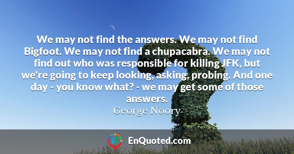 We may not find the answers. We may not find Bigfoot. We may not find a chupacabra. We may not find out who was responsible for killing JFK, but we're going to keep looking, asking, probing. And one day - you know what? - we may get some of those answers.