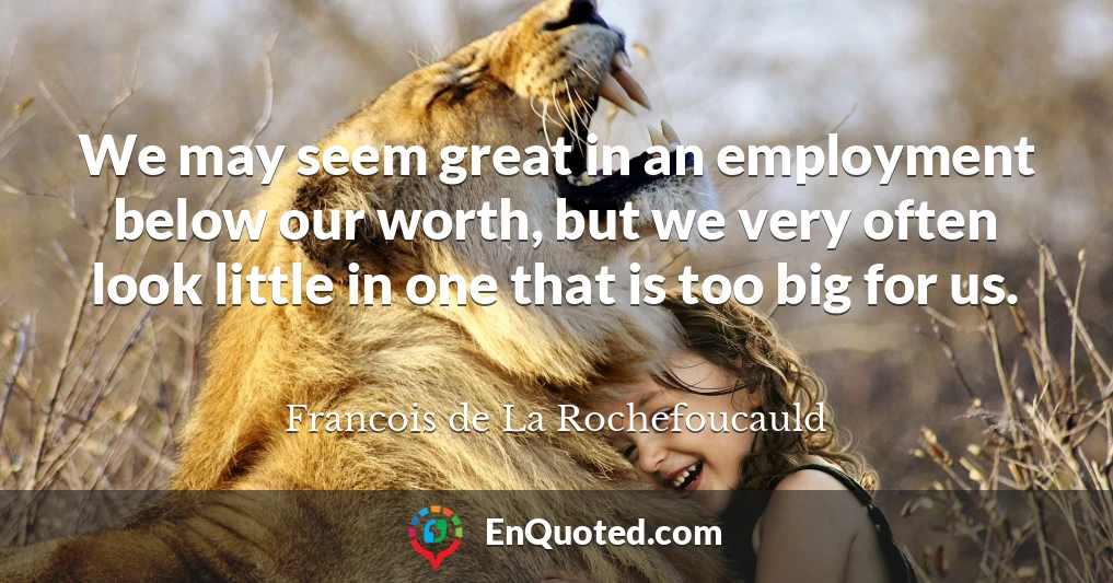 We may seem great in an employment below our worth, but we very often look little in one that is too big for us.