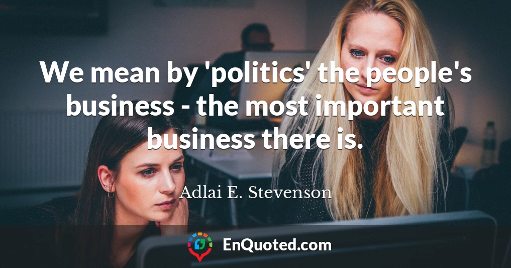 We mean by 'politics' the people's business - the most important business there is.