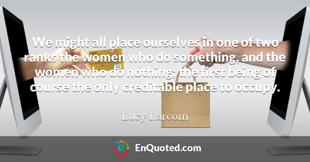 We might all place ourselves in one of two ranks the women who do something, and the women who do nothing; the first being of course the only creditable place to occupy.