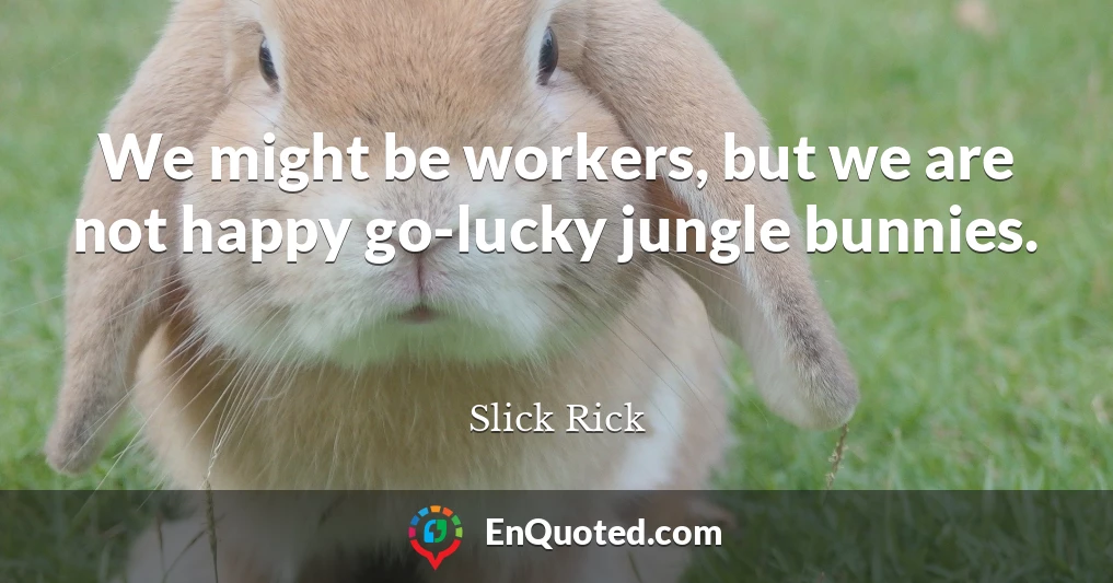 We might be workers, but we are not happy go-lucky jungle bunnies.