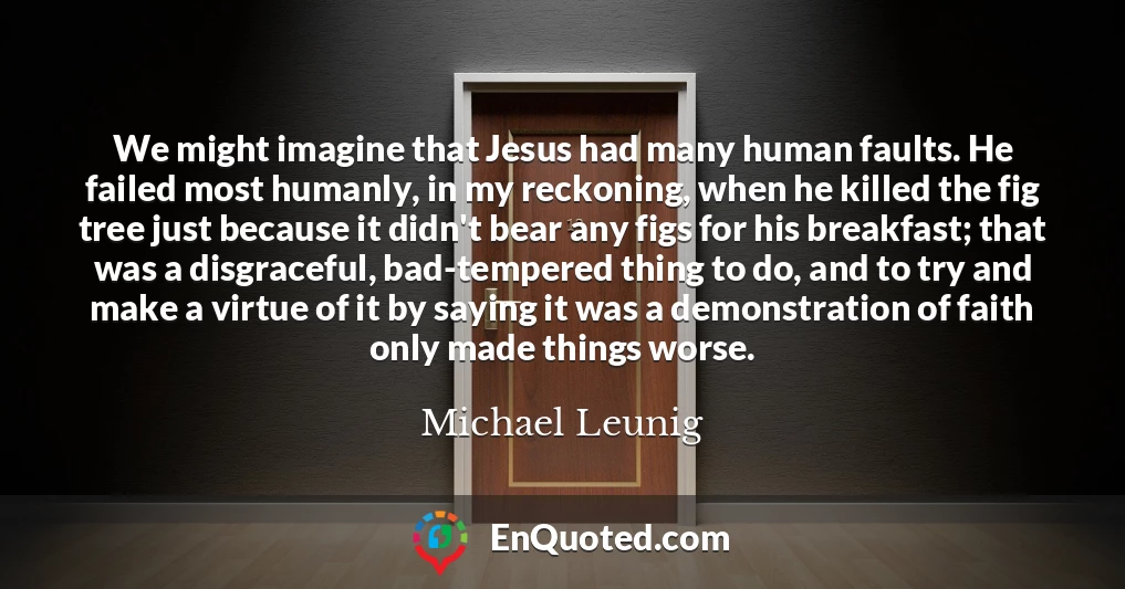 We might imagine that Jesus had many human faults. He failed most humanly, in my reckoning, when he killed the fig tree just because it didn't bear any figs for his breakfast; that was a disgraceful, bad-tempered thing to do, and to try and make a virtue of it by saying it was a demonstration of faith only made things worse.