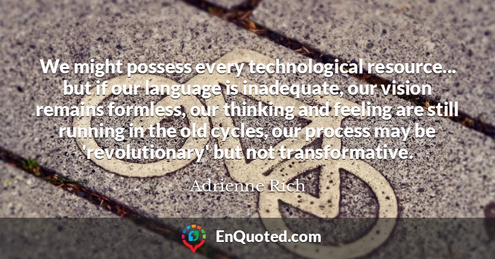 We might possess every technological resource... but if our language is inadequate, our vision remains formless, our thinking and feeling are still running in the old cycles, our process may be 'revolutionary' but not transformative.