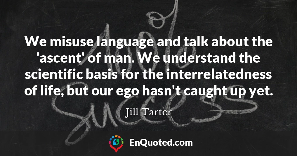 We misuse language and talk about the 'ascent' of man. We understand the scientific basis for the interrelatedness of life, but our ego hasn't caught up yet.