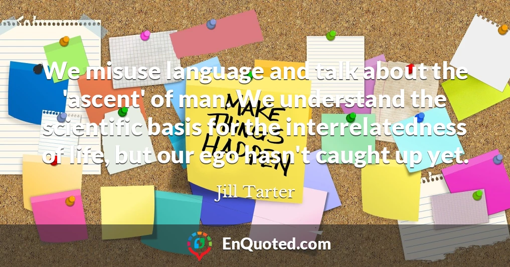 We misuse language and talk about the 'ascent' of man. We understand the scientific basis for the interrelatedness of life, but our ego hasn't caught up yet.