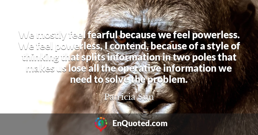 We mostly feel fearful because we feel powerless. We feel powerless, I contend, because of a style of thinking that splits information in two poles that makes us lose all the operative information we need to solve the problem.