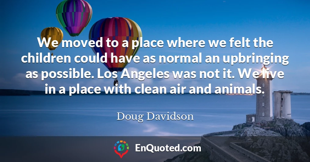 We moved to a place where we felt the children could have as normal an upbringing as possible. Los Angeles was not it. We live in a place with clean air and animals.
