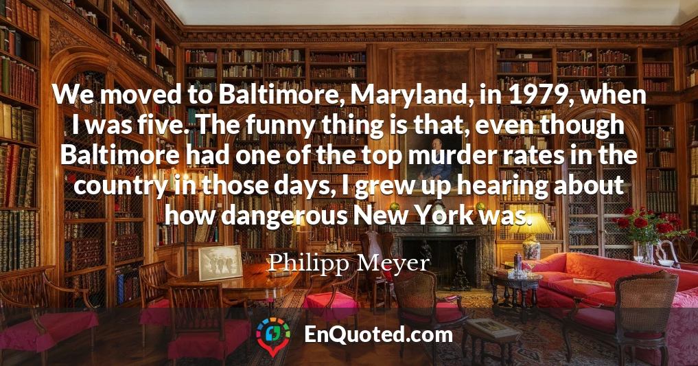 We moved to Baltimore, Maryland, in 1979, when I was five. The funny thing is that, even though Baltimore had one of the top murder rates in the country in those days, I grew up hearing about how dangerous New York was.