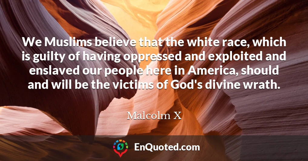 We Muslims believe that the white race, which is guilty of having oppressed and exploited and enslaved our people here in America, should and will be the victims of God's divine wrath.