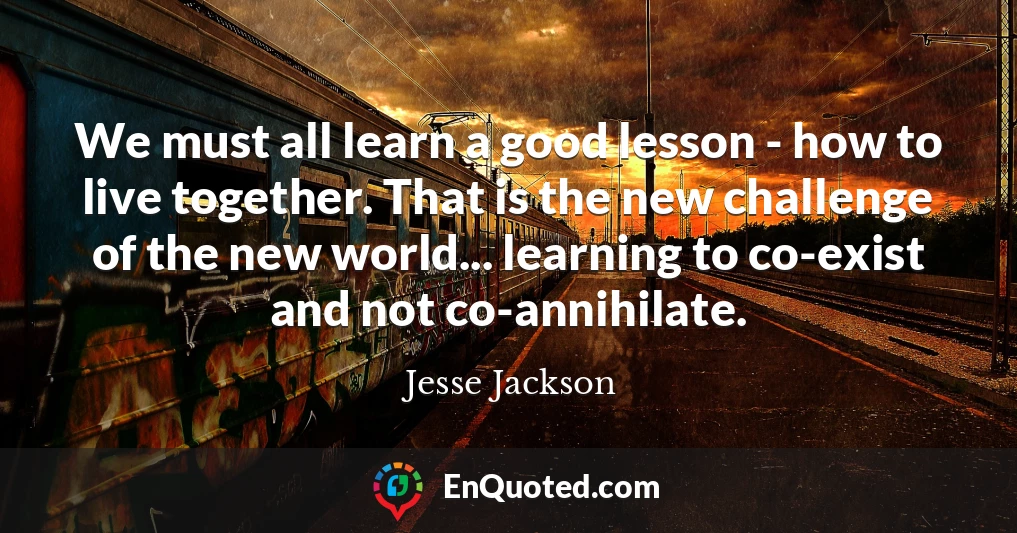 We must all learn a good lesson - how to live together. That is the new challenge of the new world... learning to co-exist and not co-annihilate.