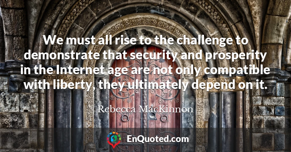 We must all rise to the challenge to demonstrate that security and prosperity in the Internet age are not only compatible with liberty, they ultimately depend on it.