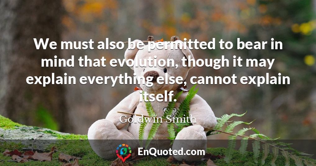 We must also be permitted to bear in mind that evolution, though it may explain everything else, cannot explain itself.