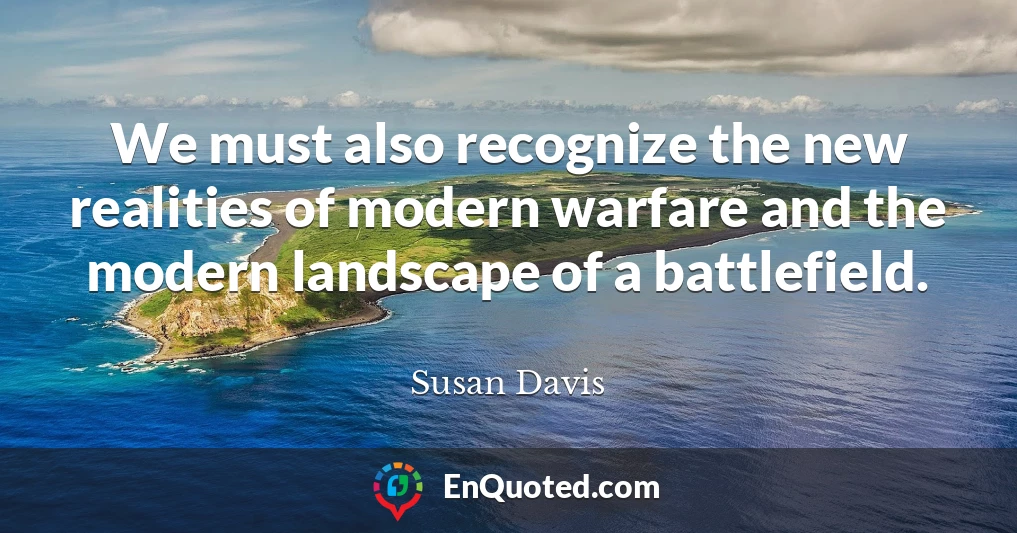 We must also recognize the new realities of modern warfare and the modern landscape of a battlefield.
