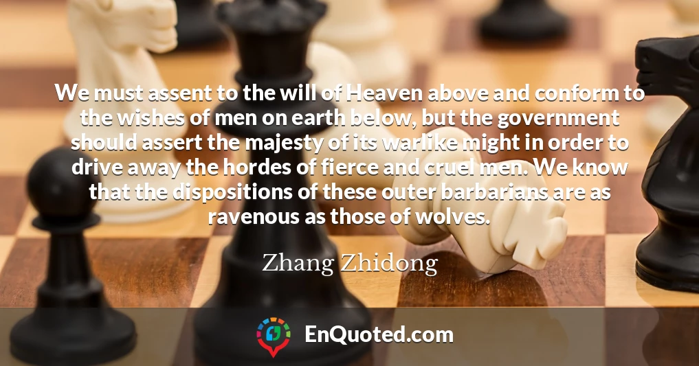 We must assent to the will of Heaven above and conform to the wishes of men on earth below, but the government should assert the majesty of its warlike might in order to drive away the hordes of fierce and cruel men. We know that the dispositions of these outer barbarians are as ravenous as those of wolves.