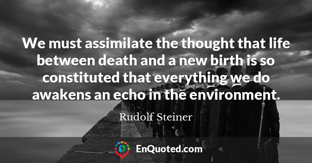 We must assimilate the thought that life between death and a new birth is so constituted that everything we do awakens an echo in the environment.