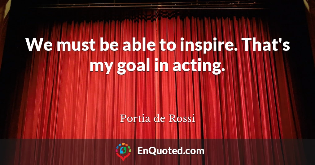 We must be able to inspire. That's my goal in acting.