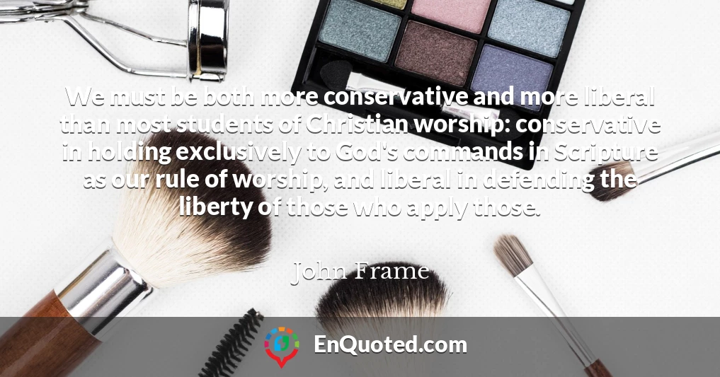We must be both more conservative and more liberal than most students of Christian worship: conservative in holding exclusively to God's commands in Scripture as our rule of worship, and liberal in defending the liberty of those who apply those.