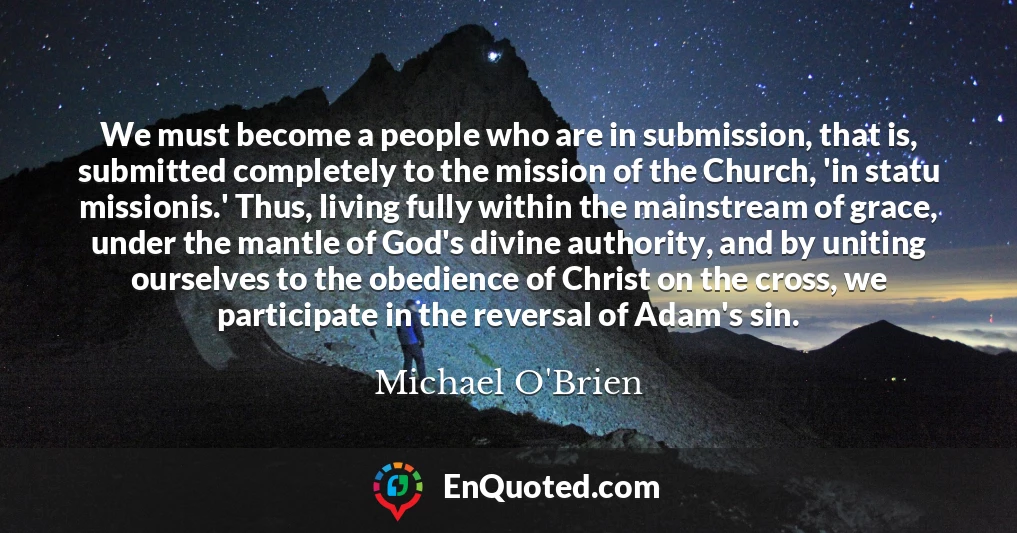 We must become a people who are in submission, that is, submitted completely to the mission of the Church, 'in statu missionis.' Thus, living fully within the mainstream of grace, under the mantle of God's divine authority, and by uniting ourselves to the obedience of Christ on the cross, we participate in the reversal of Adam's sin.
