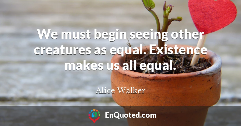 We must begin seeing other creatures as equal. Existence makes us all equal.