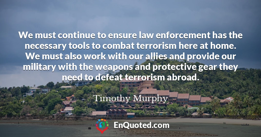 We must continue to ensure law enforcement has the necessary tools to combat terrorism here at home. We must also work with our allies and provide our military with the weapons and protective gear they need to defeat terrorism abroad.