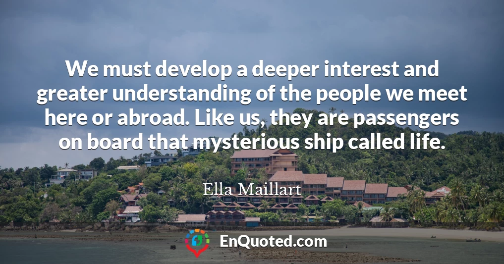 We must develop a deeper interest and greater understanding of the people we meet here or abroad. Like us, they are passengers on board that mysterious ship called life.