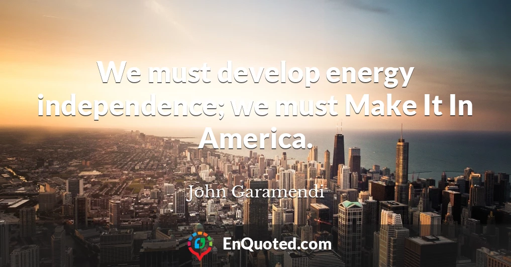 We must develop energy independence; we must Make It In America.