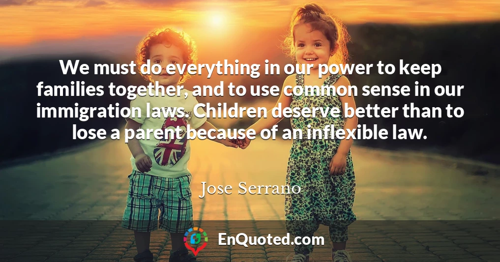 We must do everything in our power to keep families together, and to use common sense in our immigration laws. Children deserve better than to lose a parent because of an inflexible law.