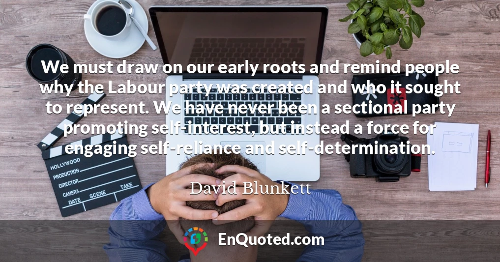 We must draw on our early roots and remind people why the Labour party was created and who it sought to represent. We have never been a sectional party promoting self-interest, but instead a force for engaging self-reliance and self-determination.