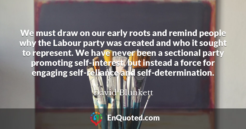 We must draw on our early roots and remind people why the Labour party was created and who it sought to represent. We have never been a sectional party promoting self-interest, but instead a force for engaging self-reliance and self-determination.