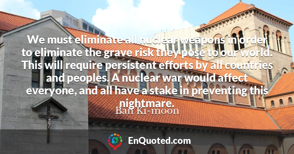 We must eliminate all nuclear weapons in order to eliminate the grave risk they pose to our world. This will require persistent efforts by all countries and peoples. A nuclear war would affect everyone, and all have a stake in preventing this nightmare.
