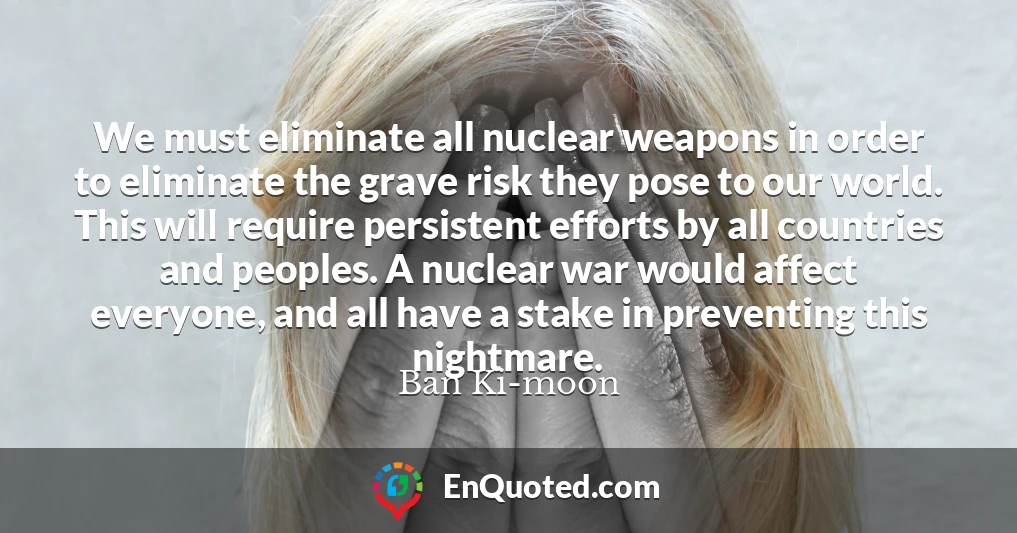 We must eliminate all nuclear weapons in order to eliminate the grave risk they pose to our world. This will require persistent efforts by all countries and peoples. A nuclear war would affect everyone, and all have a stake in preventing this nightmare.