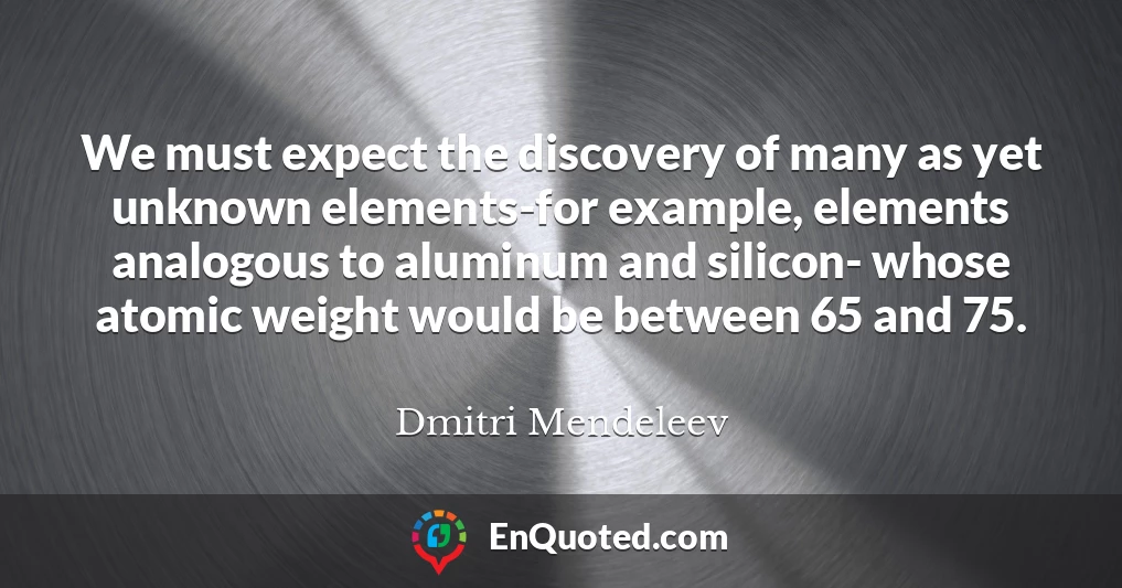 We must expect the discovery of many as yet unknown elements-for example, elements analogous to aluminum and silicon- whose atomic weight would be between 65 and 75.