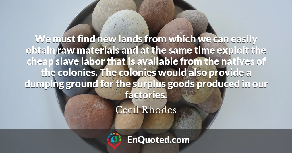 We must find new lands from which we can easily obtain raw materials and at the same time exploit the cheap slave labor that is available from the natives of the colonies. The colonies would also provide a dumping ground for the surplus goods produced in our factories.