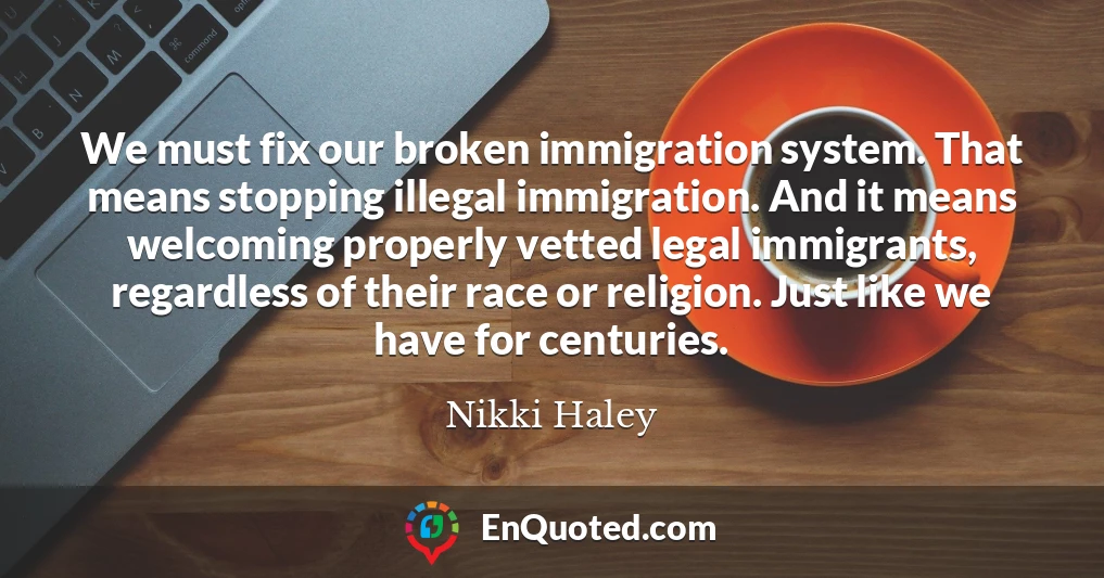 We must fix our broken immigration system. That means stopping illegal immigration. And it means welcoming properly vetted legal immigrants, regardless of their race or religion. Just like we have for centuries.