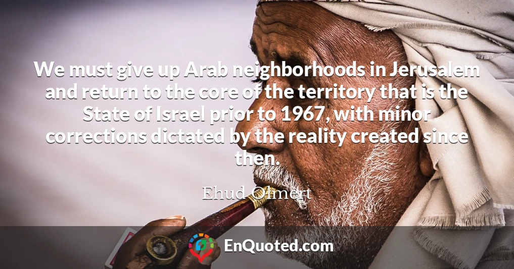 We must give up Arab neighborhoods in Jerusalem and return to the core of the territory that is the State of Israel prior to 1967, with minor corrections dictated by the reality created since then.
