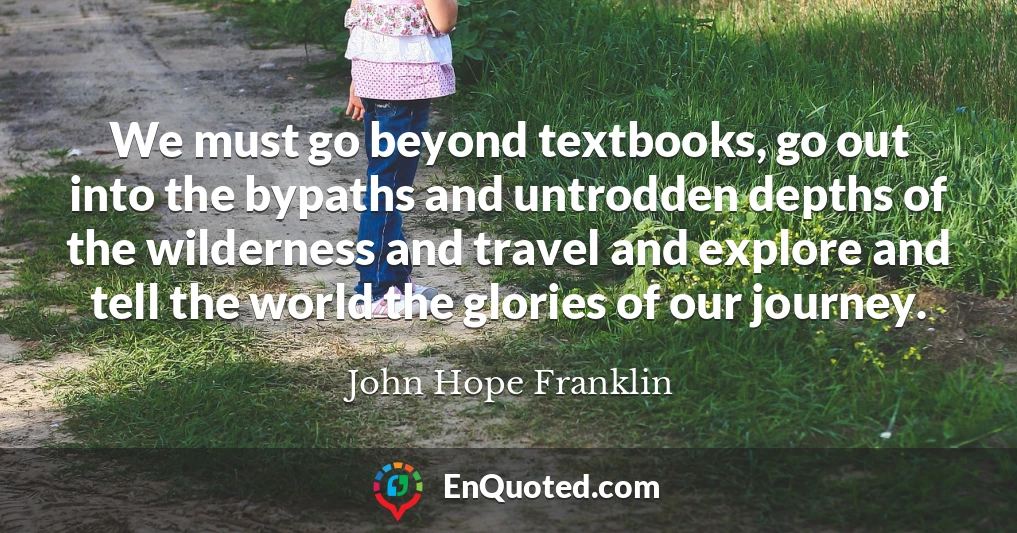 We must go beyond textbooks, go out into the bypaths and untrodden depths of the wilderness and travel and explore and tell the world the glories of our journey.