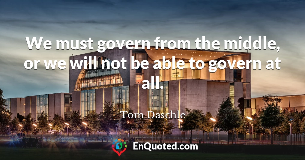 We must govern from the middle, or we will not be able to govern at all.