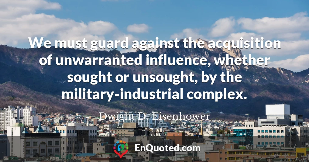 We must guard against the acquisition of unwarranted influence, whether sought or unsought, by the military-industrial complex.