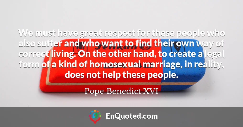 We must have great respect for these people who also suffer and who want to find their own way of correct living. On the other hand, to create a legal form of a kind of homosexual marriage, in reality, does not help these people.