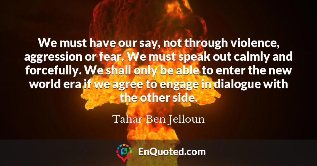 We must have our say, not through violence, aggression or fear. We must speak out calmly and forcefully. We shall only be able to enter the new world era if we agree to engage in dialogue with the other side.
