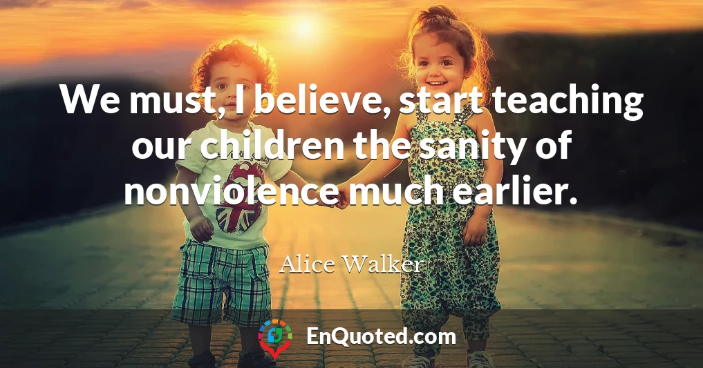 We must, I believe, start teaching our children the sanity of nonviolence much earlier.