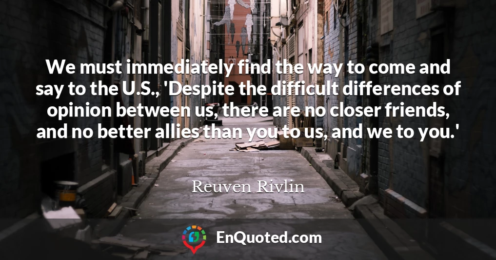 We must immediately find the way to come and say to the U.S., 'Despite the difficult differences of opinion between us, there are no closer friends, and no better allies than you to us, and we to you.'