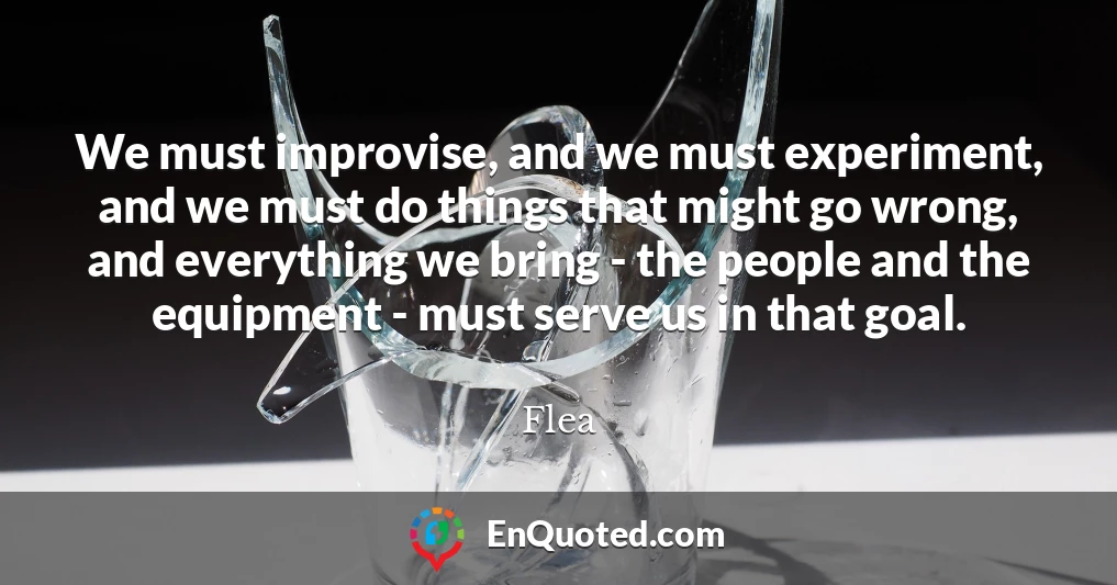 We must improvise, and we must experiment, and we must do things that might go wrong, and everything we bring - the people and the equipment - must serve us in that goal.