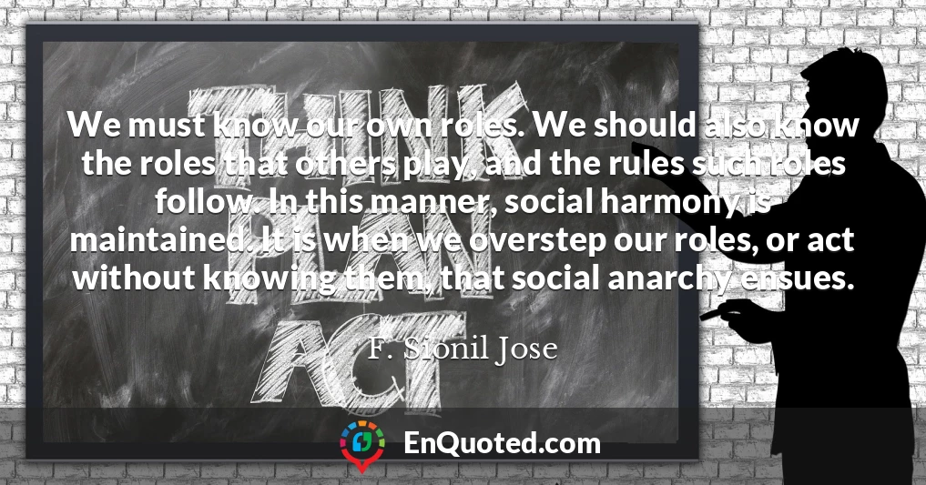 We must know our own roles. We should also know the roles that others play, and the rules such roles follow. In this manner, social harmony is maintained. It is when we overstep our roles, or act without knowing them, that social anarchy ensues.