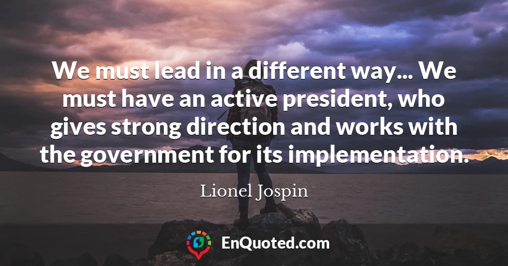 We must lead in a different way... We must have an active president, who gives strong direction and works with the government for its implementation.