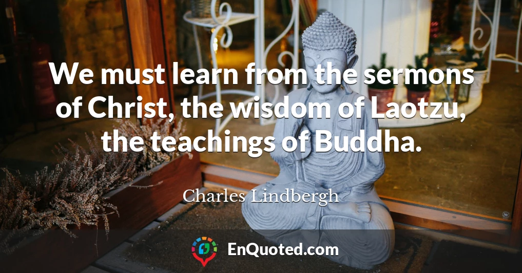 We must learn from the sermons of Christ, the wisdom of Laotzu, the teachings of Buddha.